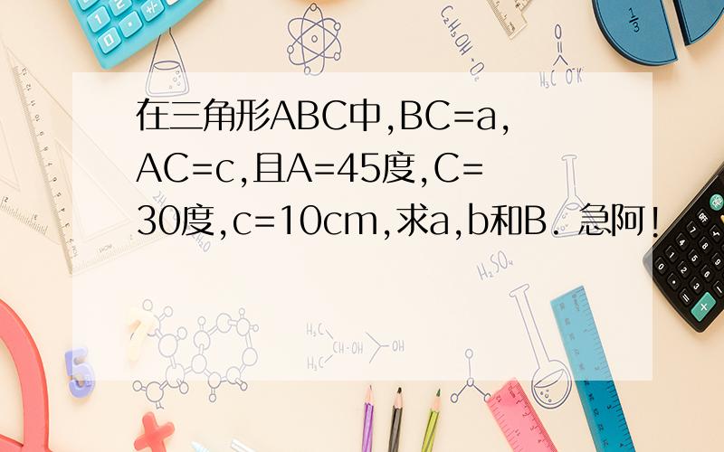 在三角形ABC中,BC=a,AC=c,且A=45度,C=30度,c=10cm,求a,b和B. 急阿!