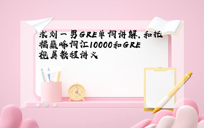 求刘一男GRE单词讲解,和托福巅峰词汇10000和GRE视屏教程讲义