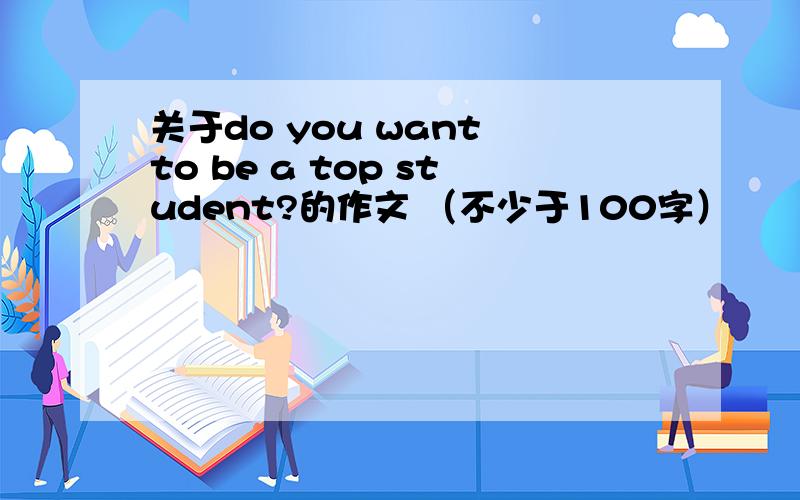 关于do you want to be a top student?的作文 （不少于100字）