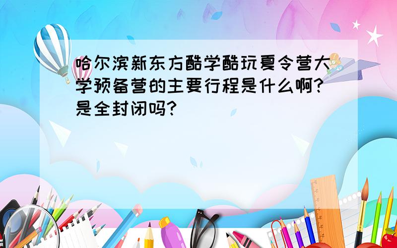 哈尔滨新东方酷学酷玩夏令营大学预备营的主要行程是什么啊?是全封闭吗?