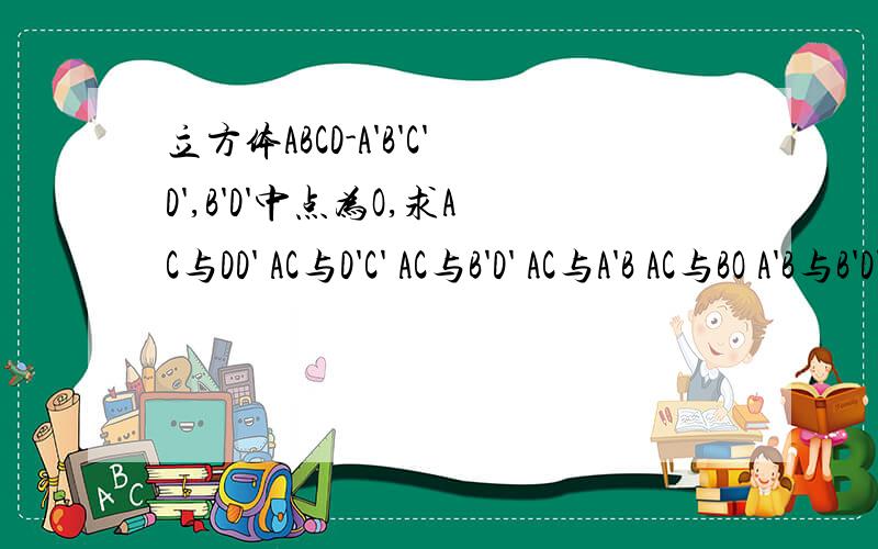 立方体ABCD-A'B'C'D',B'D'中点为O,求AC与DD' AC与D'C' AC与B'D' AC与A'B AC与BO A'B与B'D'的异面角度急求