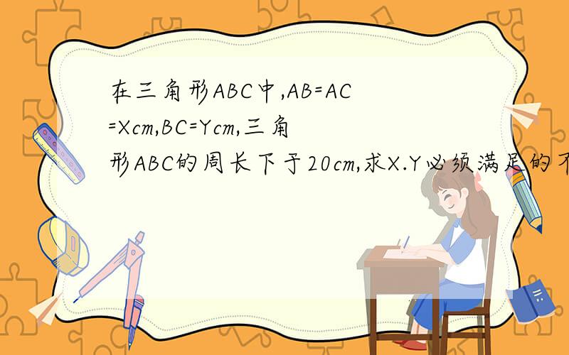 在三角形ABC中,AB=AC=Xcm,BC=Ycm,三角形ABC的周长下于20cm,求X.Y必须满足的不等式
