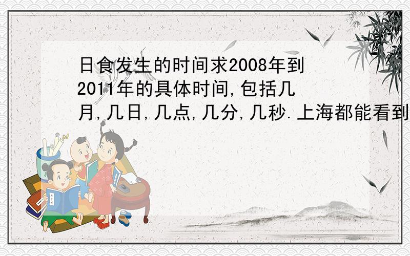 日食发生的时间求2008年到2011年的具体时间,包括几月,几日,几点,几分,几秒.上海都能看到的.每一个小的都不能错过.07年也行