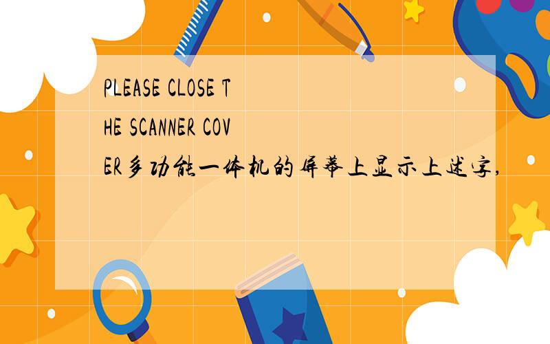 PLEASE CLOSE THE SCANNER COVER多功能一体机的屏幕上显示上述字,