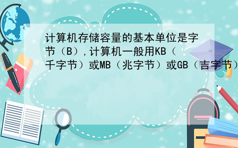 计算机存储容量的基本单位是字节（B）,计算机一般用KB（千字节）或MB（兆字节）或GB（吉字节）作为存储容量的计算单位,它们之间的关系为1KB=2的十次方B,1MB=2的十次方KB,1GB=2的十次方MB.问2