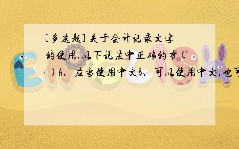 [多选题] 关于会计记录文字的使用,以下说法中正确的有( )A、应当使用中文B、可以使用中文,也可以使用其他文字C、可以同时使用一种其他文字D、不得使用其他文字