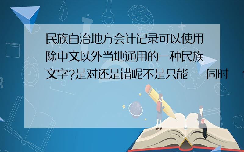 民族自治地方会计记录可以使用除中文以外当地通用的一种民族文字?是对还是错呢不是只能    同时   使用民族文字或是外国文字的吗?