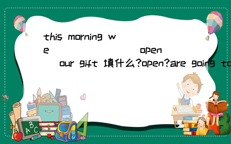 this morning we _______(open) our gift 填什么?open?are going to open?-