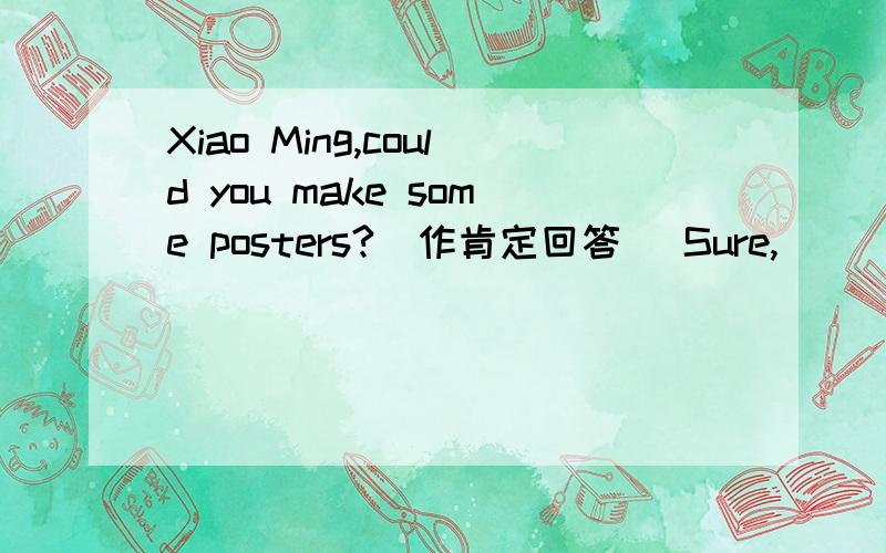 Xiao Ming,could you make some posters?(作肯定回答） Sure,____ no______.