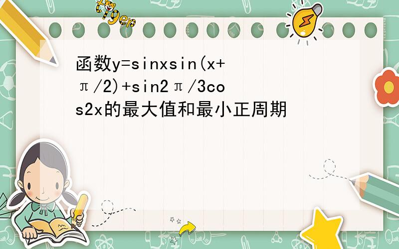 函数y=sinxsin(x+π/2)+sin2π/3cos2x的最大值和最小正周期