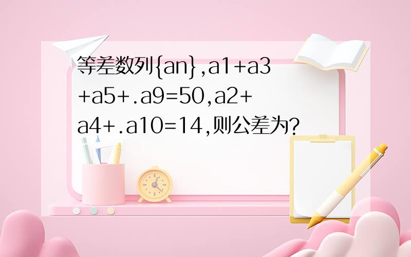 等差数列{an},a1+a3+a5+.a9=50,a2+a4+.a10=14,则公差为?