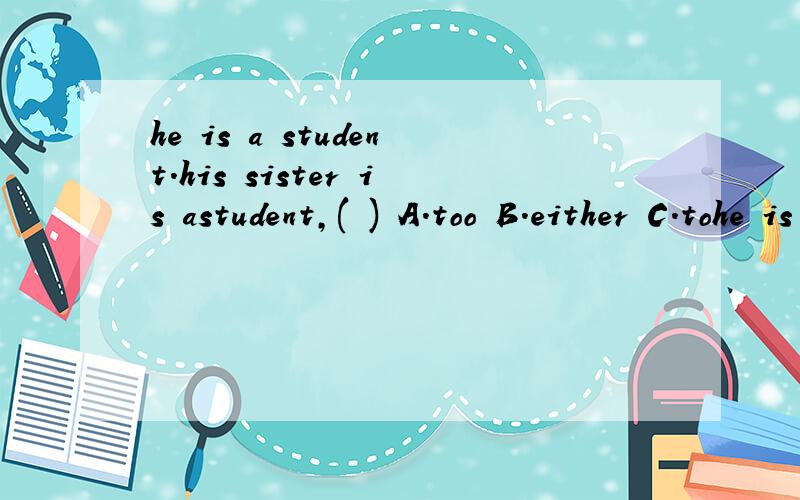 he is a student.his sister is astudent,( ) A.too B.either C.tohe is a student.his sister is astudent,( ) A.too B.either C.to急