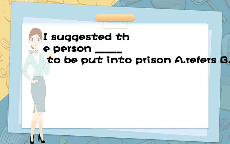 I suggested the person _____ to be put into prison A.refers B.referring C.referred D.refer.这是定语从句 还是虚拟语气?suggest表建议不应该是虚拟么?晕···