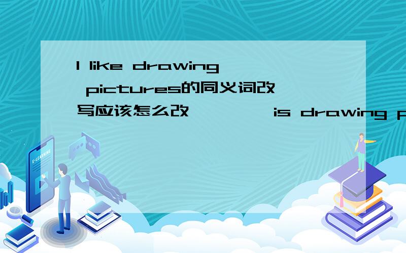 I like drawing pictures的同义词改写应该怎么改—— ——is drawing pictures 2个空填什么