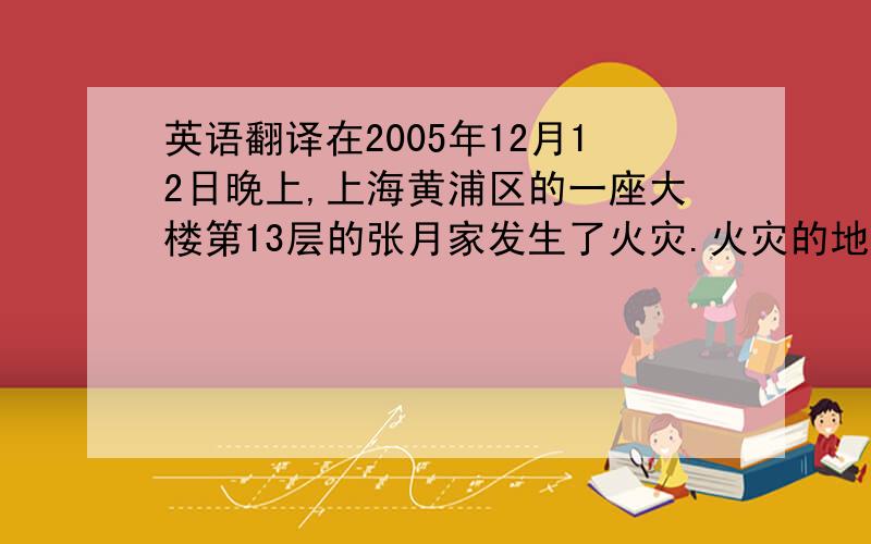 英语翻译在2005年12月12日晚上,上海黄浦区的一座大楼第13层的张月家发生了火灾.火灾的地点是客厅,当时只有张月呵她的妈妈在家.火灾发生是妈妈叫醒张月.火很大,他们不能走出去,张月的妈