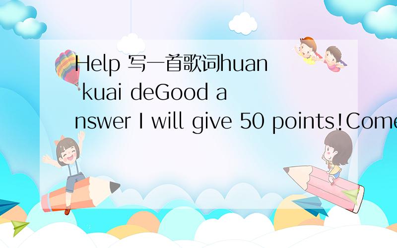 Help 写一首歌词huan kuai deGood answer I will give 50 points!Come on,quickly and I need Chinese lyrics.Thanks.