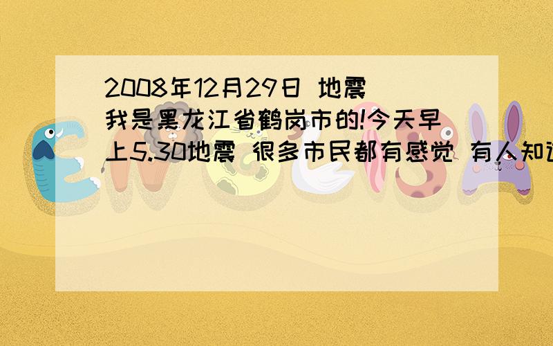 2008年12月29日 地震我是黑龙江省鹤岗市的!今天早上5.30地震 很多市民都有感觉 有人知道怎么回事吗?有的平房都感觉地下还有轰轰的响声!