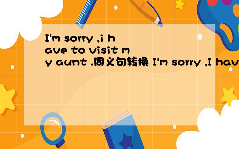 I'm sorry ,i have to visit my aunt .同义句转换 I'm sorry ,I have __ __ __ my aunt.