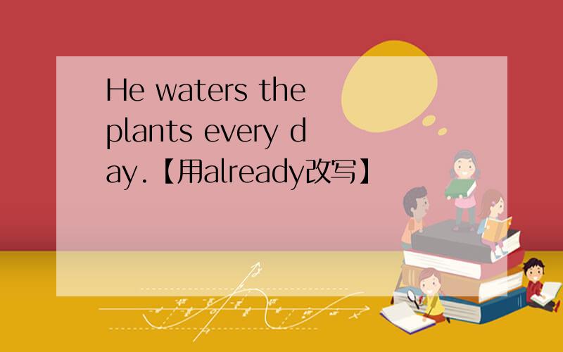 He waters the plants every day.【用already改写】