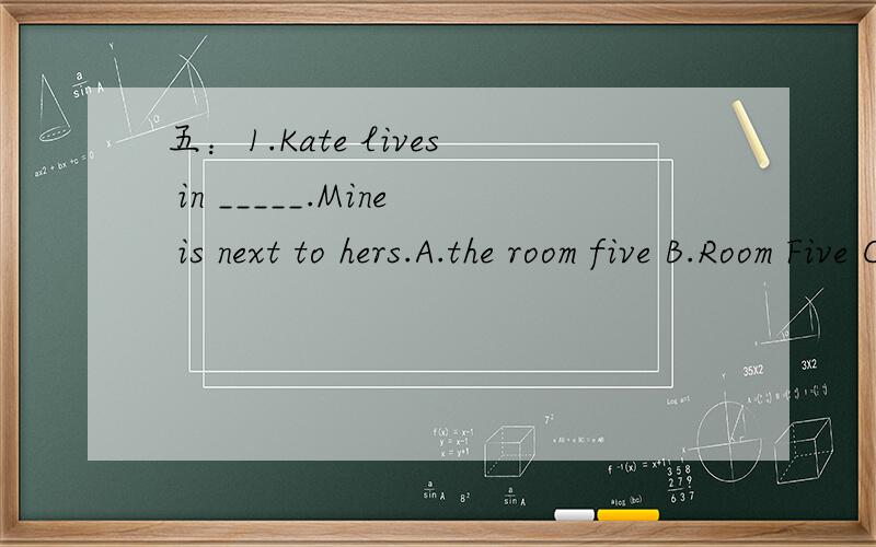 五：1.Kate lives in _____.Mine is next to hers.A.the room five B.Room Five C.five room D.room fifth