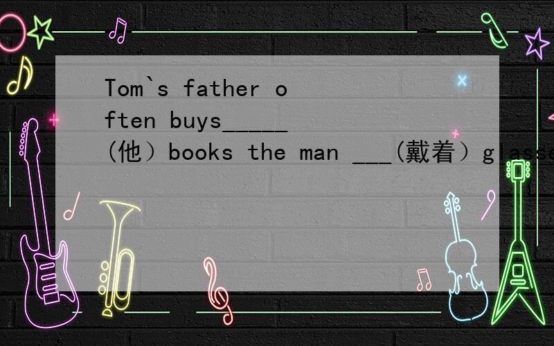 Tom`s father often buys_____(他）books the man ___(戴着）glasses comes from England