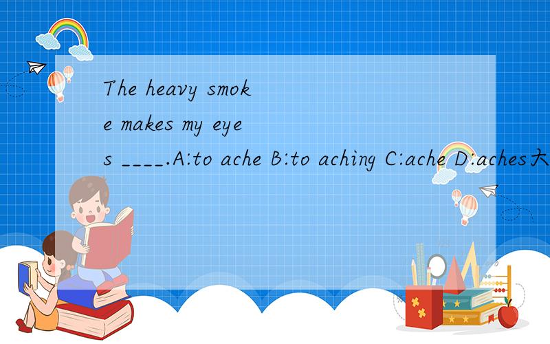 The heavy smoke makes my eyes ____.A:to ache B:to aching C:ache D:aches大哥,大姐,请告诉我为什么选这个答案,否则我还是不明白的,The heavy smoke makes my eyes ____.A:to ache B:to aching C:ache D:achesA:to ache B:to aching C:ache