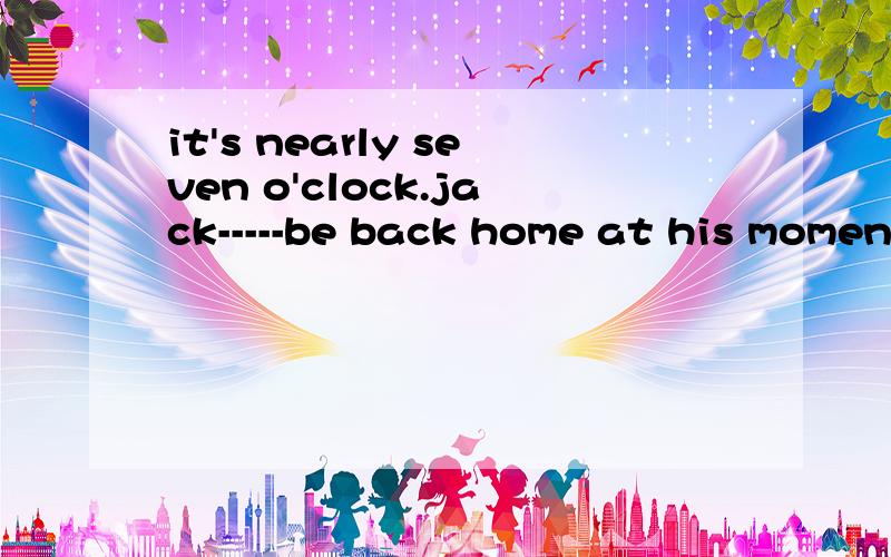 it's nearly seven o'clock.jack-----be back home at his moment.横线上填must 还是need 还是 could 还是 can