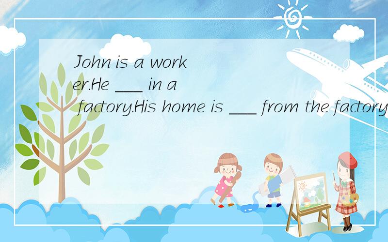 John is a worker.He ___ in a factory.His home is ___ from the factory.So he gets up very ___ ,and then ___ a quick ___.He ___ a bus to work at 7 o'clock.At about 8:15 he ___ the factory and begin to work.He eats ___ at about 12 o'clock.He wor