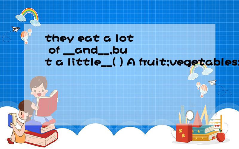 they eat a lot of __and__,but a little__( ) A fruit;vegetables;meat B fruits；A fruit;vegetables;meat B fruits;vegetables;meatsc fruit;vegetable;meat Dfruit;vegetable;meats附带为什么，