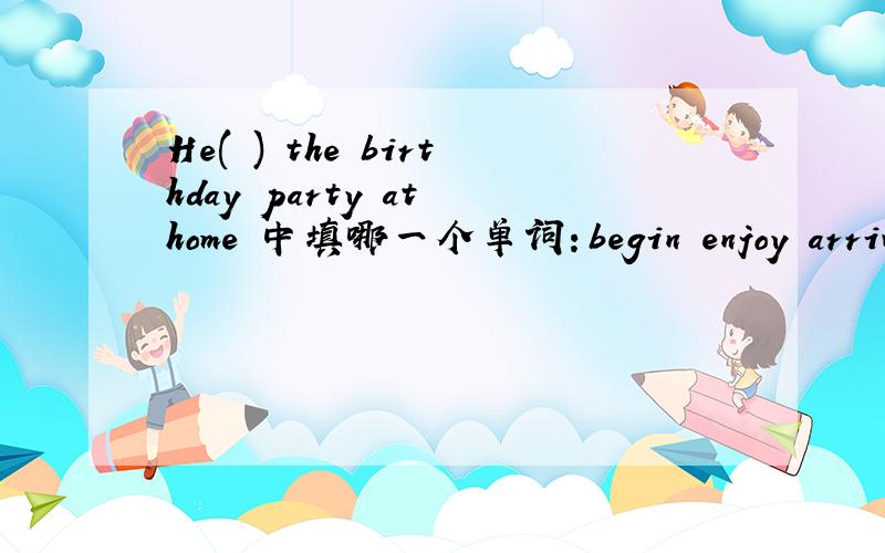 He( ) the birthday party at home 中填哪一个单词：begin enjoy arrive park restaurant