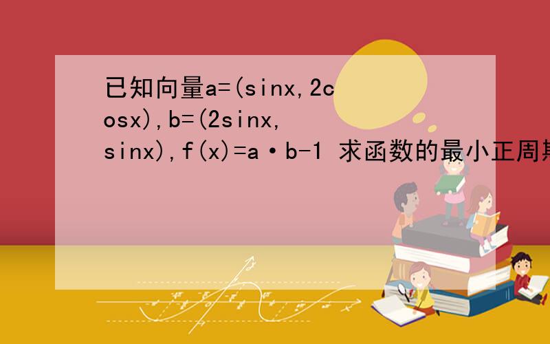 已知向量a=(sinx,2cosx),b=(2sinx,sinx),f(x)=a·b-1 求函数的最小正周期和最小值.