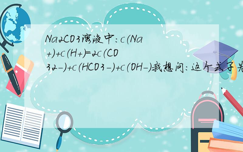 Na2CO3溶液中：c（Na+）＋c（H+）＝2c（CO32-）＋c（HCO3-）＋c（OH－）我想问：这个式子为什麼成立啊 c（HCO3-）从哪裏跑出来的 （CO32-）为什麼还要乘2?左右两边电荷数怎麼数?为什麼每个CO32-带