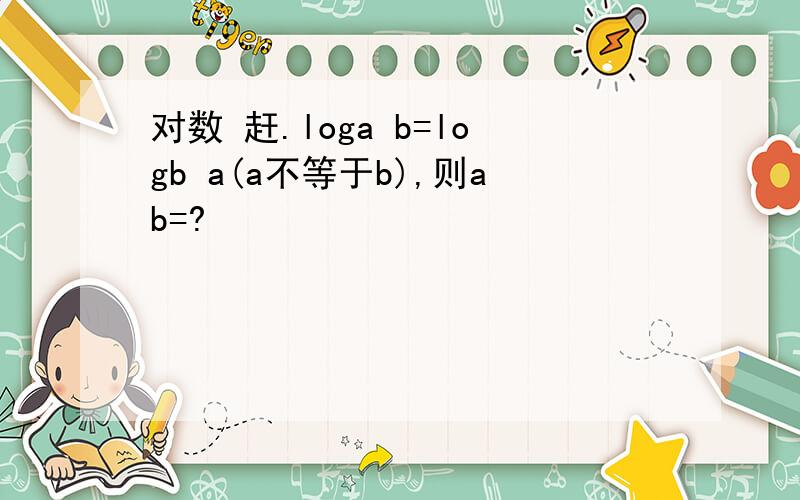 对数 赶.loga b=logb a(a不等于b),则ab=?