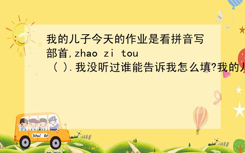 我的儿子今天的作业是看拼音写部首,zhao zi tou ( ).我没听过谁能告诉我怎么填?我的儿子今天的作业是看拼音写部首,zhao zi tou ( ).我没听过谁能告诉我怎么填?