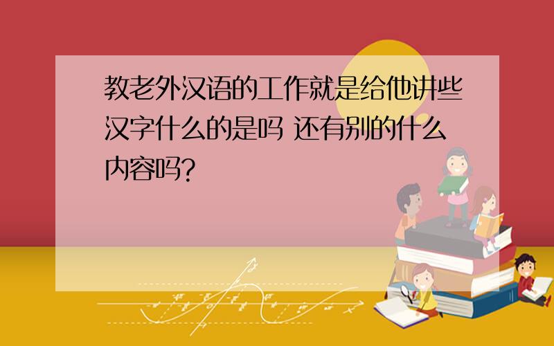 教老外汉语的工作就是给他讲些汉字什么的是吗 还有别的什么内容吗?