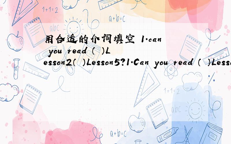 用合适的介词填空 1.can you read （ ）Lesson2（ ）Lesson5?1.Can you read （ ）Lesson2（ ）Lesson5?2.Let‘s open our books and turn（ ）page 89.3.Read the English letter （ ）me,please.4.Is it a picture （ ）June’s family?5.The