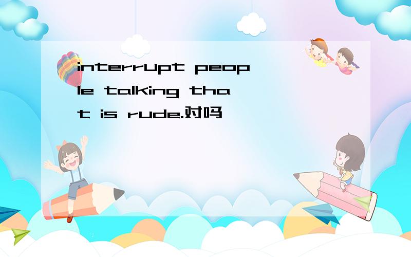 interrupt people talking that is rude.对吗