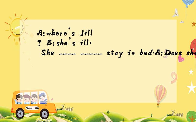 A:where's Jill? B:she's ill. She ____ _____ stay in bed.A:Does she _____ ______ lie in bed?B:Yes.