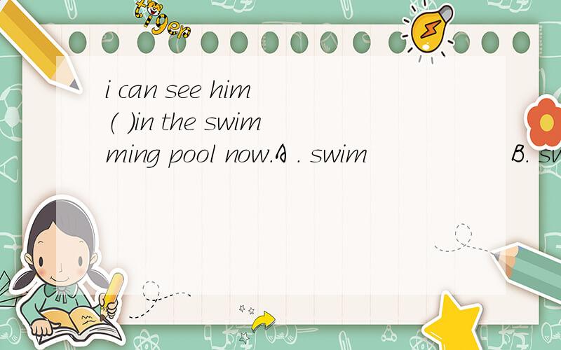 i can see him （ ）in the swimming pool now.A . swim                 B. swims                    C. to swim                D. swimming