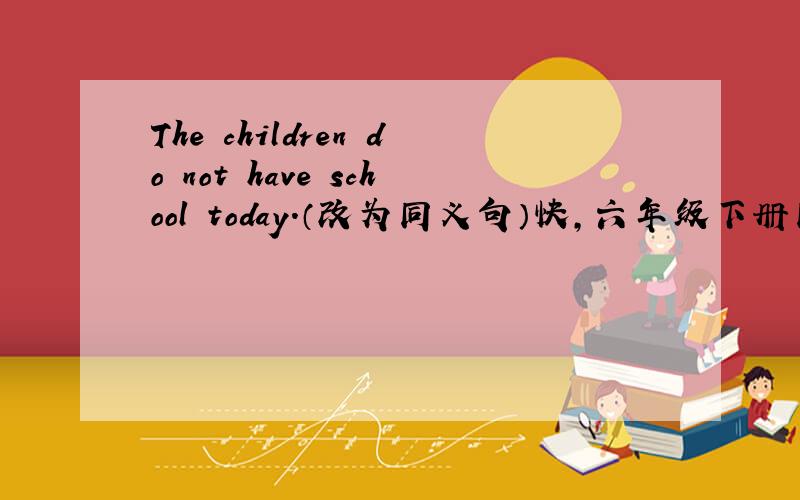 The children do not have school today.（改为同义句）快,六年级下册同步探究上的是第75页上的,