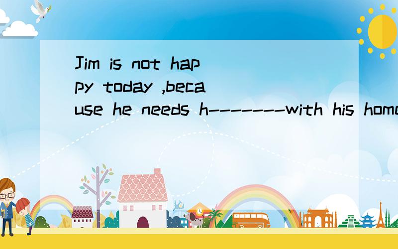 Jim is not happy today ,because he needs h-------with his homework.h是首字母填完整单词