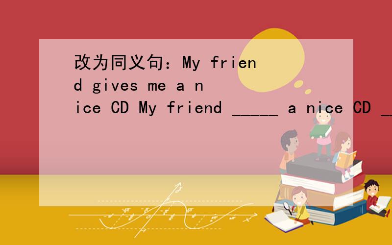 改为同义句：My friend gives me a nice CD My friend _____ a nice CD ______ ____