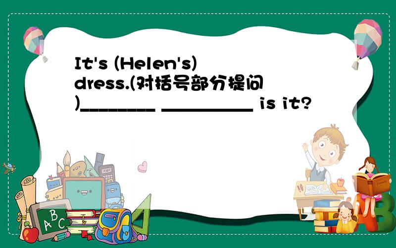 It's (Helen's)dress.(对括号部分提问)________ ＿＿＿＿＿ is it?