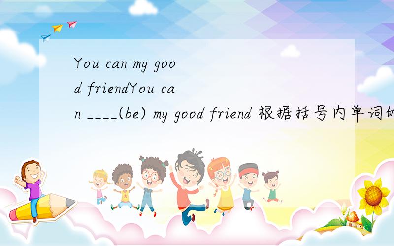 You can my good friendYou can ____(be) my good friend 根据括号内单词的适当形式填空