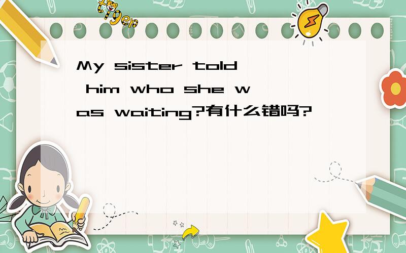My sister told him who she was waiting?有什么错吗?