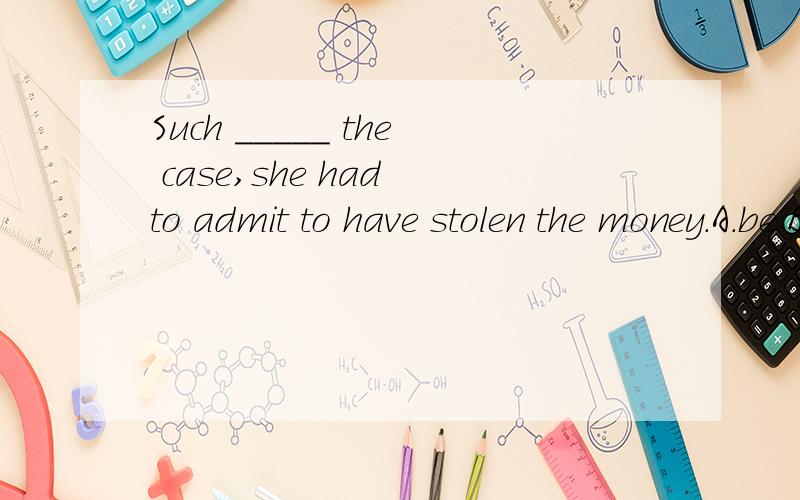 Such _____ the case,she had to admit to have stolen the money.A.be B.was C.being D.had been