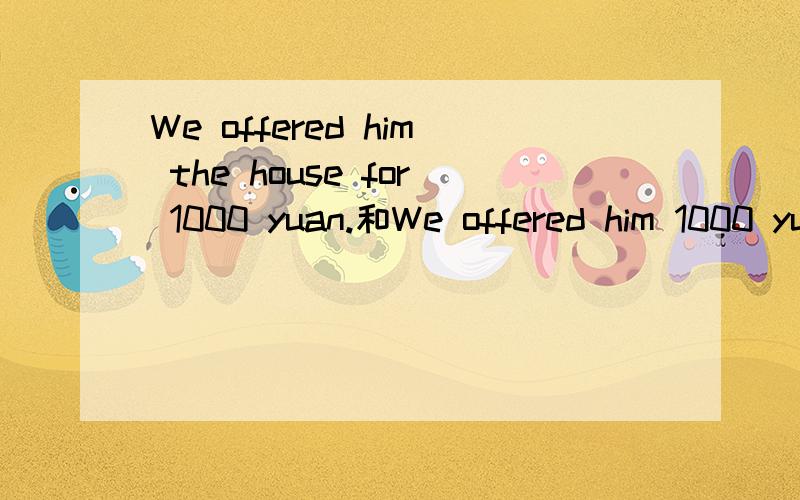 We offered him the house for 1000 yuan.和We offered him 1000 yuan,for the