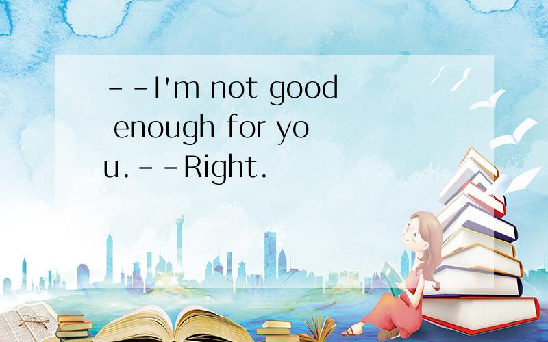 --I'm not good enough for you.--Right.