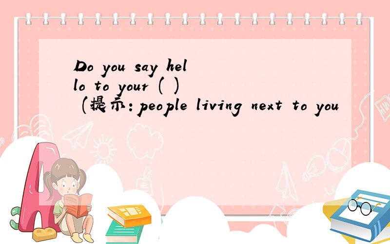 Do you say hello to your ( ) (提示：people living next to you