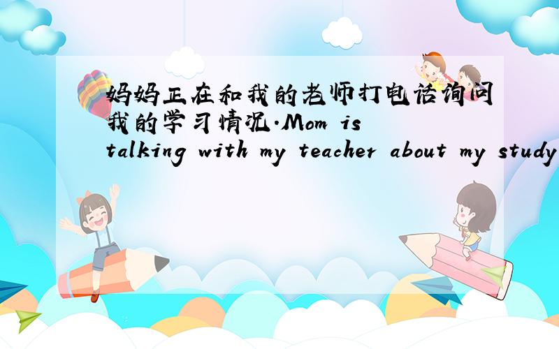 妈妈正在和我的老师打电话询问我的学习情况.Mom is talking with my teacher about my study（）（）（）,求各位大哥大姐帮我解决.